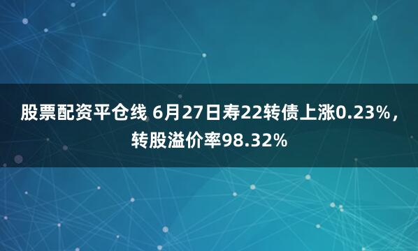 股票配资平仓线 6月27日寿22转债上涨0.23%，转股溢价率98.32%