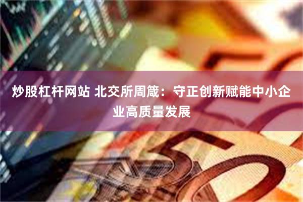 炒股杠杆网站 北交所周箴：守正创新赋能中小企业高质量发展