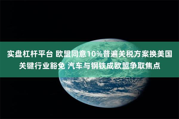实盘杠杆平台 欧盟同意10%普遍关税方案换美国关键行业豁免 汽车与钢铁成欧盟争取焦点