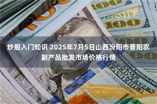 炒股入门知识 2025年7月5日山西汾阳市晋阳农副产品批发市场价格行情