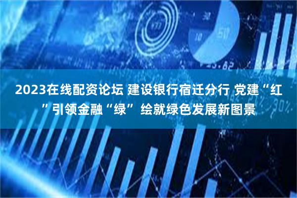2023在线配资论坛 建设银行宿迁分行 党建“红”引领金融“绿” 绘就绿色发展新图景