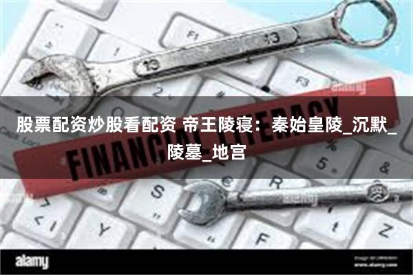 股票配资炒股看配资 帝王陵寝：秦始皇陵_沉默_陵墓_地宫