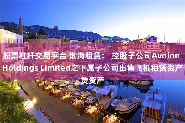 股票杠杆交易平台 渤海租赁： 控股子公司Avolon Holdings Limited之下属子公司出售飞机租赁资产