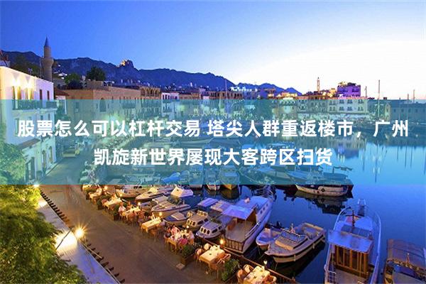 股票怎么可以杠杆交易 塔尖人群重返楼市，广州凯旋新世界屡现大客跨区扫货