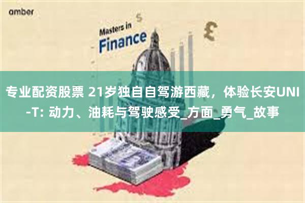 专业配资股票 21岁独自自驾游西藏，体验长安UNI-T: 动力、油耗与驾驶感受_方面_勇气_故事
