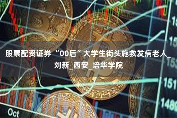 股票配资证券 “00后”大学生街头施救发病老人_刘新_西安_培华学院