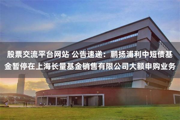 股票交流平台网站 公告速递：鹏扬浦利中短债基金暂停在上海长量基金销售有限公司大额申购业务