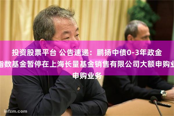 投资股票平台 公告速递：鹏扬中债0-3年政金债指数基金暂停在上海长量基金销售有限公司大额申购业务