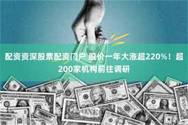 配资资深股票配资门户 股价一年大涨超220%！超200家机构前往调研