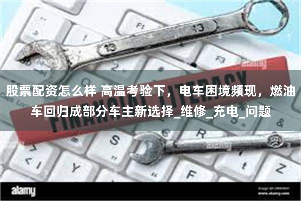 股票配资怎么样 高温考验下，电车困境频现，燃油车回归成部分车主新选择_维修_充电_问题