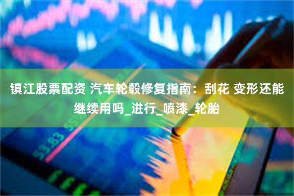 镇江股票配资 汽车轮毂修复指南：刮花 变形还能继续用吗_进行_喷漆_轮胎
