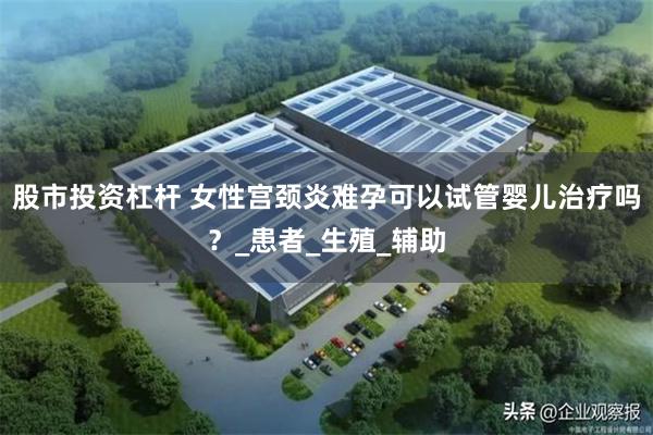股市投资杠杆 女性宫颈炎难孕可以试管婴儿治疗吗？_患者_生殖_辅助