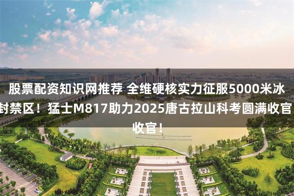 股票配资知识网推荐 全维硬核实力征服5000米冰封禁区！猛士M817助力2025唐古拉山科考圆满收官！
