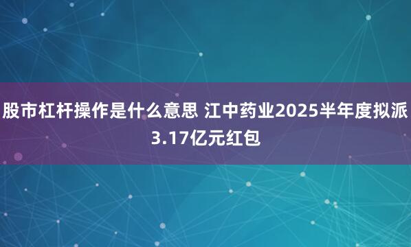 股市杠杆操作是什么意思 江中药业2025半年度拟派3.17亿元红包