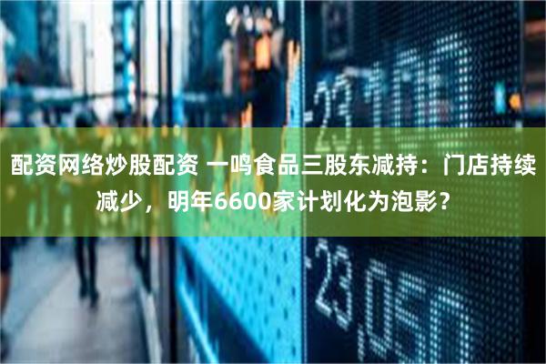 配资网络炒股配资 一鸣食品三股东减持：门店持续减少，明年6600家计划化为泡影？