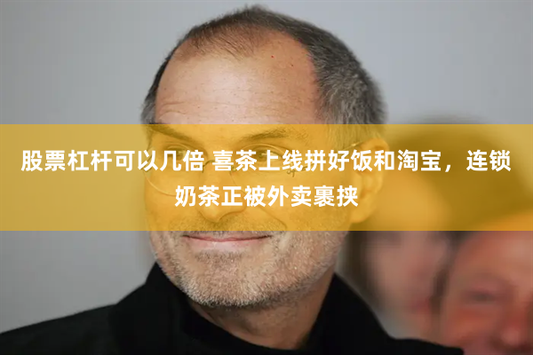 股票杠杆可以几倍 喜茶上线拼好饭和淘宝，连锁奶茶正被外卖裹挟