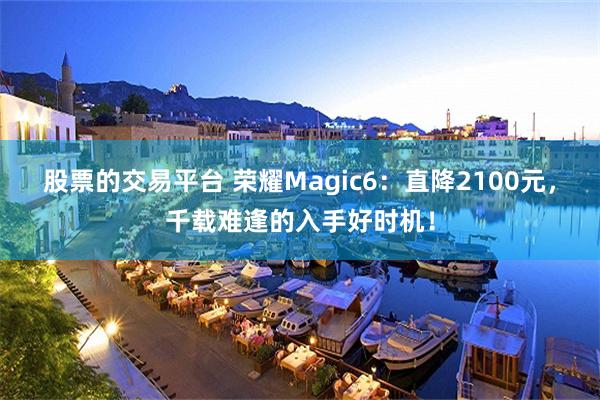 股票的交易平台 荣耀Magic6：直降2100元，千载难逢的入手好时机！