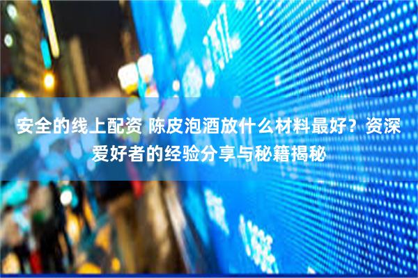 安全的线上配资 陈皮泡酒放什么材料最好？资深爱好者的经验分享与秘籍揭秘