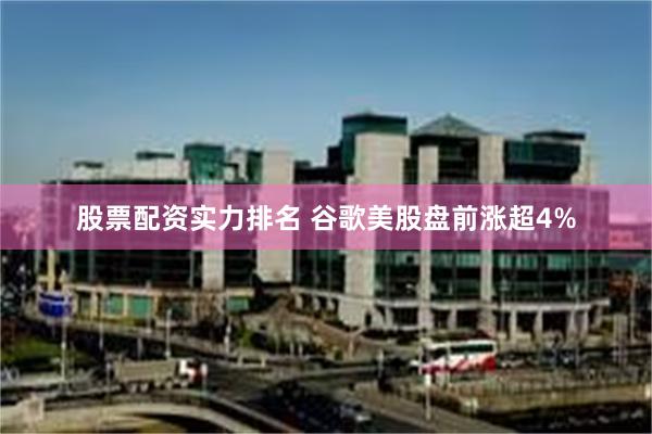 股票配资实力排名 谷歌美股盘前涨超4%