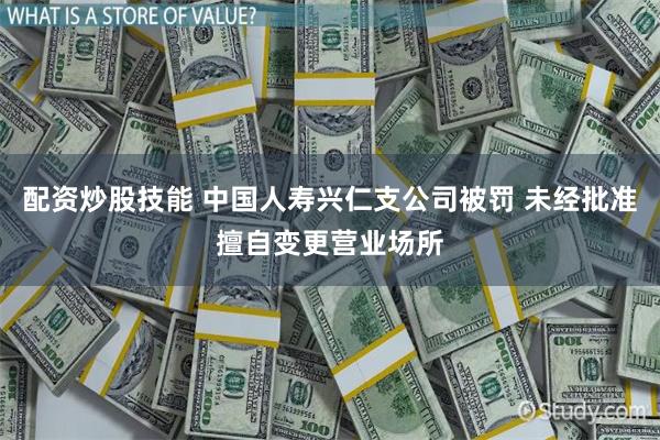 配资炒股技能 中国人寿兴仁支公司被罚 未经批准擅自变更营业场所