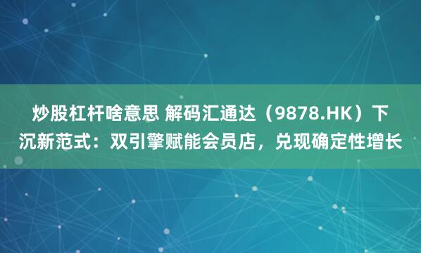 炒股杠杆啥意思 解码汇通达(9878.HK)下沉新范式:双引擎赋能会员店,兑现确定性增长