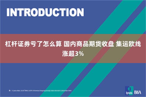 杠杆证券亏了怎么算 国内商品期货收盘 集运欧线涨超3%