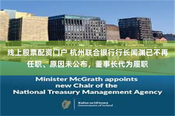 线上股票配资门户 杭州联合银行行长闻渊已不再任职、原因未公布，董事长代为履职