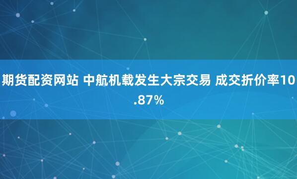 期货配资网站 中航机载发生大宗交易 成交折价率10.87%