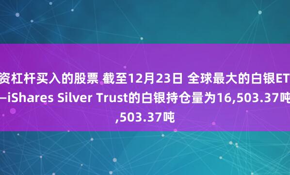 配资杠杆买入的股票 截至12月23日 全球最大的白银ETF——iShares Silver Trust的白银持仓量为16,503.37吨