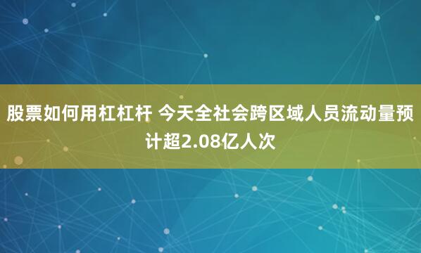 股票如何用杠杠杆 今天全社会跨区域人员流动量预计超2.08亿人次