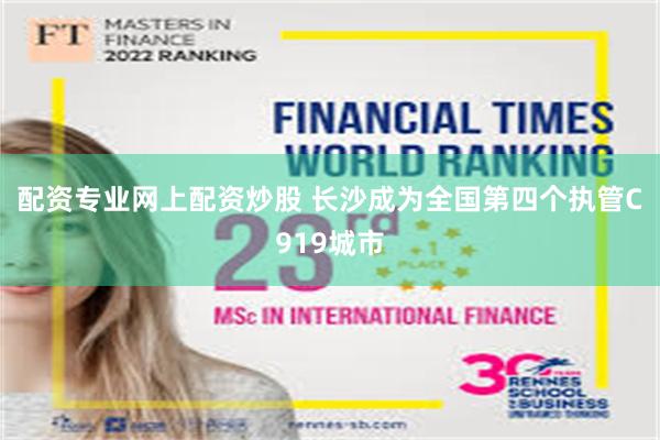 配资专业网上配资炒股 长沙成为全国第四个执管C919城市